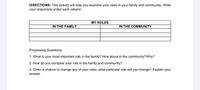 DIRECTIONS: This activity will help you examine your roles in your family and community. Write
your responses under each column.
MY ROLES
IN THE FAMILY
IN THE COMMUNITY
Processing Questions:
1. What is your most important role in the family? How about in the community?Why?
2. How do you compare your role in the family and community?
3. Given a chance to change any of your roles, what particular role will you change? Explain your
answer.
