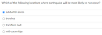 Which of the following locations where earthquake will be most likely to not occur?
subduction zones
O trenches
transform fault
O mid-ocean ridge
