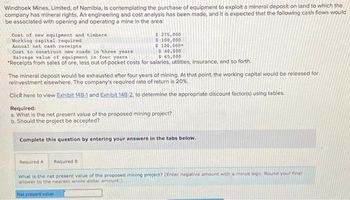 Windhoek Mines, Limited, of Namibia, is contemplating the purchase of equipment to exploit a mineral deposit on land to which the
company has mineral rights. An engineering and cost analysis has been made, and it is expected that the following cash flows would
be associated with opening and operating a mine in the area:
Cost of new equipment and timbers
Working capital required
Annual net cash receipts
Cost to construct new roads in three years
Salvage value of equipment in four years
*Receipts from sales of ore, less out-of-pocket costs for salaries, utilities, insurance, and so forth.
$ 275,000
$ 100,000
$ 120,000*
$ 40,000
$65,000
The mineral deposit would be exhausted after four years of mining. At that point, the working capital would be released for
reinvestment elsewhere. The company's required rate of return is 20%.
Click here to view Exhibit 148-1 and Exhibit 148-2, to determine the appropriate discount factor(s) using tables.
Required:
a. What is the net present value of the proposed mining project?
b. Should the project be accepted?
Complete this question by entering your answers in the tabs below.
Required A
Required B
What is the net present value of the proposed mining project? (Enter negative amount with a minus sign. Round your final
answer to the nearest whole dollar amount.)
Net present value