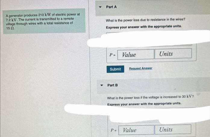 A generator produces 210 kW of electric power at
7.2 kV. The current is transmitted to a remote
village through wires with a total resistance of
152.
Part A
What is the power loss due to resistance in the wires?
Express your answer with the appropriate units.
P=
Submit
Part B
Value
P=
Request Answer
What is the power loss if the voltage is increased to 30 kV?
Express your answer with the appropriate units.
Units
Value
Units