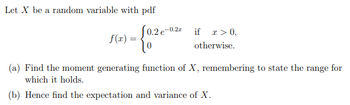 Let X be a random variable with pdf
f(x) =
0.2 €-0.2x
0
if x > 0,
otherwise.
(a) Find the moment generating function of X, remembering to state the range for
which it holds.
(b) Hence find the expectation and variance of X.