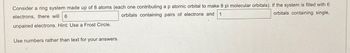 Consider a ring system made up of 8 atoms (each one contributing a p atomic orbital to make 8 pi molecular orbitals). If the system is filled with 6
orbitals containing single,
electrons, there will 6
orbitals containing pairs of electrons and 1
unpaired electrons. Hint: Use a Frost Circle.
Use numbers rather than text for your answers.