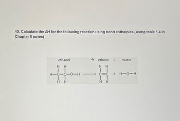 40. Calculate the AH for the following reaction using bond enthalpies (using table 5.4 in
Chapter 5 notes)
ethanol
HH
| |
H-C-C-0-H
| |
H
H
ethene +
HH
CIC
HH
water
+ H-O-H