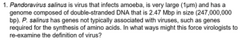 1. Pandoravirus salinus is virus that infects amoeba, is very large (1µm) and has a
genome composed of double-stranded DNA that is 2.47 Mbp in size (247,000,000
bp). P. salinus has genes not typically associated with viruses, such as genes
required for the synthesis of amino acids. In what ways might this force virologists to
re-examine the definition of virus?