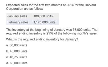 Expected sales for the first two months of 2014 for the Harvard
Corporation are as follow:
January sales
180,000 units
February sales
1,175,000 units
The inventory at the beginning of January was 38,000 units. The
required ending inventory is 25% of the following month's sales.
What is the required ending inventory for January?
a. 38,000 units
b. 45,000 units
c. 43,750 units
d. 60,000 units