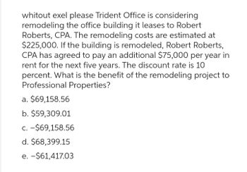 whitout exel please Trident Office is considering
remodeling the office building it leases to Robert
Roberts, CPA. The remodeling costs are estimated at
$225,000. If the building is remodeled, Robert Roberts,
CPA has agreed to pay an additional $75,000 per year in
rent for the next five years. The discount rate is 10
percent. What is the benefit of the remodeling project to
Professional Properties?
a. $69,158.56
b. $59,309.01
c. -$69,158.56
d. $68,399.15
e. - $61,417.03