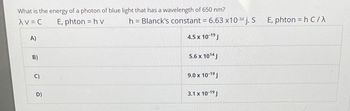 What is the energy of a photon of blue light that has a wavelength of 650 nm?
AV = C
E, phton = hv
A)
B)
C)
D)
h = Blanck's constant = 6.63 x10-34 j. S
4.5 x 10-1⁹ J
5.6 x 1014 J
9.0 x 10-1⁹ J
3.1 x 10-1⁹ J
E, phton = h C/X