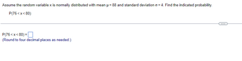 Assume the random variable x is normally distributed with mean μ = 88 and standard deviation o=4. Find the indicated probability.
P(76<x<80)
P(76<x<80)=
(Round to four decimal places as needed.)