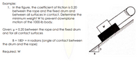 Example:
1. In the figure, the coefficient of friction is 0.20
between the rope and the fixed drum and
between all surfaces in contact. Determine the
minimum weight W to prevent downplane
motion of the 1000-lb body.
Given: µ = 0.20 between the rope and the fixed drum
and for all contact surfaces
B = 180° = TT radians (angle of contact between
the drum and the rope)
Required: W
