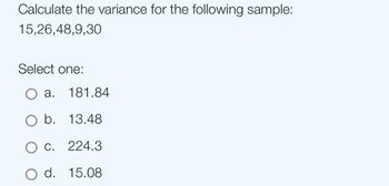 Calculate the variance for the following sample:
15,26,48,9,30
Select one:
O a. 181.84
O b. 13.48
O c. 224.3
O d. 15.08