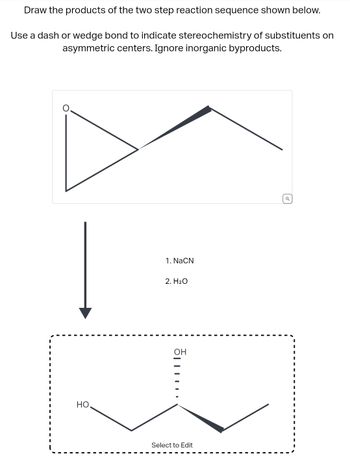 Draw the products of the two step reaction sequence shown below.
Use a dash or wedge bond to indicate stereochemistry of substituents on
asymmetric centers. Ignore inorganic byproducts.
НО.
1. NaCN
2. H₂O
OH
……….
Select to Edit
Q