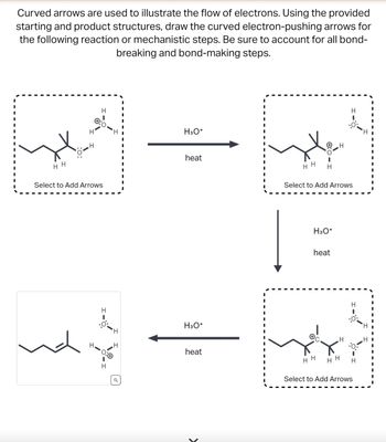 Curved arrows are used to illustrate the flow of electrons. Using the provided
starting and product structures, draw the curved electron-pushing arrows for
the following reaction or mechanistic steps. Be sure to account for all bond-
breaking and bond-making steps.
HH
H
H
H
H
:0
Select to Add Arrows
H
H
H
H
I
I
H3O+
heat
H3O+
heat
I
HH H
H3O+
Select to Add Arrows
heat
H
HH
H
H
H
:0:
HH H
Select to Add Arrows
H
I
I
H
HI