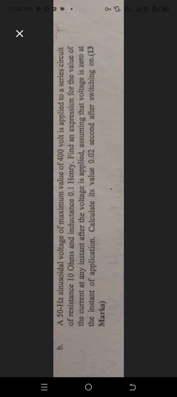 O
=1
Մ
b.
☑
A 50-Hz sinusoidal voltage of maximum value of 400 volt is applied to a series circuit
of resistance 10 Ohms and inductance 0.1 Henry. Find an expression for the value of
the current at any instant after the voltage is applied, assuming that voltage is zero at
the instant of application. Calculate its value 0.02 second after switching on.(13
Marks)
12:48 PM POE
OT 'OI.
llll 268 A70
