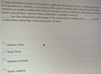 **Transcript for Educational Website**

---

### Comparative Advantage Scenario

**Scenario Description:**

If Texia specializes in food, it can produce 1,000 units of food and 0 units of clothing this year. If it specializes in clothing, it can produce 500 units of clothing and 0 units of food. This year, Urbania can produce either 500 units of food and 0 units of clothing or 200 units of clothing and 0 units of food. (Assume linear production possibility frontiers.)

**Question:**

_______ has the comparative advantage in the production of clothing and _______ has the comparative advantage in the production of food.

**Multiple Choice Options:**

- ○ Urbania; Texia
- ○ Texia; Texia
- ○ Urbania; Urbania
- ○ Texia; Urbania

**Explanation:**

To determine which country has the comparative advantage, we need to compare the opportunity costs of producing goods in each country. The country with the lower opportunity cost in producing a good has the comparative advantage in that good.

--- 

Note: There are no graphs or diagrams accompanying this scenario.