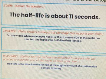 CLAMM: (Answer the question.)
The half-life is about 11 seconds.
EVIDENCE: (Point readers to the part of the image that supports your claim.)
On the y-axis when undecayed nuclei is 50%, it means 50% of the nuclei has
reacted and it gives the half-life of the isotope.
REASONING: (Define half-life and use the definition to support why you
pointed to a specific part of the image to make your claim.)
Half-life is the time it takes for half of the original amount of a radioactive
sample to decay.