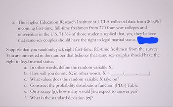 5. The Higher Education Research Institute at UCLA collected data from 203,967
incoming first-time, full-time freshmen from 270 four-year colleges and
universities in the U.S. 71.3% of those students replied that, yes, they believe
that same-sex couples should have the right to legal marital status.
Suppose that you randomly pick eight first-time, full-time freshmen from the survey.
You are interested in the number that believes that same sex-couples should have the
right to legal marital status.
a. In other words, define the random variable X.
b. How will you denote X; in other words, X~
c. What values does the random variable X take on?
d. Construct the probability distribution function (PDF) Table.
e. On average (u), how many would you expect to answer yes?
f. What is the standard deviation (o)?