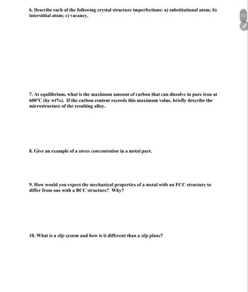 6. Describe each of the following crystal structure imperfections: a) substitutional atom; b)
interstitial atom; c) vacancy.
7. At equilibrium, what is the maximum amount of carbon that can dissolve in pure iron at
600°C (by wt%). If the carbon content exceeds this maximum value, briefly describe the
microstructure of the resulting alloy.
8. Give an example of a stress concentration in a metal part.
9. How would you expect the mechanical properties of a metal with an FCC structure to
differ from one with a BCC structure? Why?
10. What is a slip system and how is it different than a slip plane?