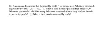 16) A company determines that the monthly profit P for producing x Whatnots per month
is given by P = 60x-.2x² - 1400. (a) What is their monthly profit if they produce 20
Whatnots per month? (b) How many Whatnots per month should they produce in order
to maximize profit? (c) What is their maximum monthly profit?