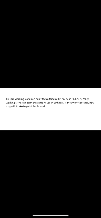 13. Dan working alone can paint the outside of his house in 36 hours. Mary
working alone can paint the same house in 30 hours. If they work together, how
long will it take to paint this house?