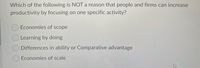 Which of the following is NOT a reason that people and firms can increase
productivity by focusing on one specific activity?
OEconomies of scope
O Learning by doing
Differences in ability or Comparative advantage
O Economies of scale
