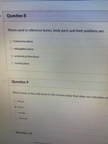 Question 8
Planes used to reference bones, body parts and their positions are:
transverse plane
O midsagittal plane
anatomical directions
O frontal plane
Question 9
Which bone is the only bone in the human body that does not articulate wi
thorax
hyoid
O maxilla
O sphenoid
Question 10
teeth are the hab