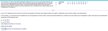 The "Freshman 15" refers to the belief that college students gain 15 lb (or 6.8 kg) during their freshman year.
Listed in the accompanying table are weights (kg) of randomly selected male college freshmen. The weights
were measured in September and later in April. Use the listed paired sample data, and assume that the
samples are simple random samples and that the differences have a distribution that is approximately normal.
Complete parts (a) through (c).
September 51 71 58 81 73 64 64 68 54
April
54 77 56 82 75 68 60 68 56
a. Use a 0.01 significance level to test the claim that for the population of freshman male college students, the weights in September are less than the weights in the following April.
In this example, " is the mean value of the differences d for the population of all pairs of data, where each individual difference d is defined as the April weight minus the September weight. What are the null and alternative
hypotheses for the hypothesis test?
Ho: H = 0 kg
H₁: H> 0 kg
(Type integers or decimals. Do not round.)
Identify the test statistic.
t= -2.72 (Round to two decimal places as needed.)