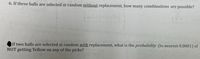 6. If three balls are selected at random without replacement, how many combinations are possible?
If two balls are selected at random with replacement, what is the probability (to nearest 0.0001) of
NOT getting Yellow on any of the picks?
