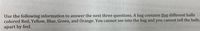 Use the following information to answer the next three questions. A bag contains five different balls
colored Red, Yellow, Blue, Green, and Orange. You cannot see into the bag and you cannot tell the balls
apart by feel.
