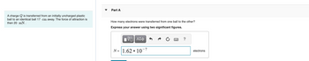 A charge is transferred from an initially uncharged plastic
ball to an identical ball 17 cm away. The force of attraction is
then 20 mN.
Part A
How many electrons were transferred from one ball to the other?
Express your answer using two significant figures.
ΓΠ ΑΣΦ
N= 1.62
●
107
?
electrons