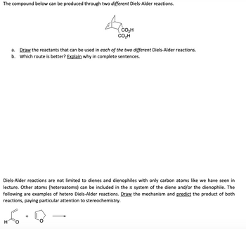 The compound below can be produced through two different Diels-Alder reactions.
CO₂H
CO₂H
a. Draw the reactants that can be used in each of the two different Diels-Alder reactions.
b. Which route is better? Explain why in complete sentences.
Diels-Alder reactions are not limited to dienes and dienophiles with only carbon atoms like we have seen in
lecture. Other atoms (heteroatoms) can be included in the system of the diene and/or the dienophile. The
following are examples of hetero Diels-Alder reactions. Draw the mechanism and predict the product of both
reactions, paying particular attention to stereochemistry.
+