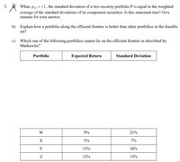 When P12 = +1, the standard deviation of a two-security portfolio P is equal to the weighted
average of the standard deviations of its component securities. Is this statement true? Give
reasons for your answer.
3.
b)
Explain how a portfolio along the efficient frontier is better than other portfolios in the feasible
set?
c) Which one of the following portfolios cannot lie on the efficient frontier as described by
Markowitz?
Portfolio
Expected Return
Standard Deviation
W
9%
21%
X
5%
7%
Y
15%
36%
12%
15%
