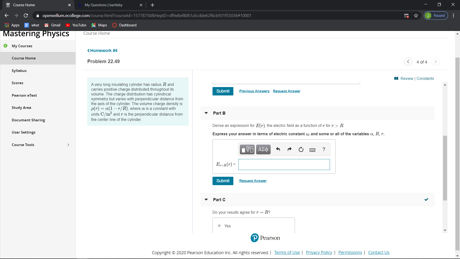 My Questions | bartleby
Course Home
х
A openvellum.ecollege.com/course.html?courseld=15778750&HepID=df9e8ef8061a5cdde62f6cb931f55036#10001
J Paused
I Apps
M Gmail
what
YouTube
Maps
Dashboard
Mastering Physics
Course Home
O My Courses
<Homework #4
Course Home
Problem 22.49
4 of 4
Syllabus
I Review | Constants
Scores
A very long insulating cylinder has radius R and
carries positive charge distributed throughout its
volume. The charge distribution has cylindrical
symmetry but varies with perpendicular distance from
the axis of the cylinder. The volume charge density is
p(r) = a(1– r/R), where a is a constant with
units C/m³ and r is the perpendicular distance from
Previous Answers
Request Answer
Submit
Pearson eText
Study Area
Part B
the center line of the cylinder.
Document Sharing
Derive an expression for E(r), the electric field as a function of r for r > R.
User Settings
Express your answer in terms of electric constant eo and some or all of the variables a, R, r.
Course Tools
AEO
E,>R(r) =
Request Answer
Submit
Part C
= R?
Do your results agree for r
Yes
P Pearson
Terms of Use | Privacy Policy | Permissions | Contact Us
Copyright © 2020 Pearson Education Inc. All rights reserved.
...
