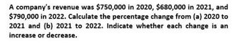 A company's revenue was $750,000 in 2020, $680,000 in 2021, and
$790,000 in 2022. Calculate the percentage change from (a) 2020 to
2021 and (b) 2021 to 2022. Indicate whether each change is an
increase or decrease.