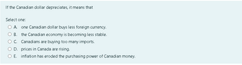 If the Canadian dollar depreciates, it means that
Select one:
A. one Canadian dollar buys less foreign currency.
B. the Canadian economy is becoming less stable.
C. Canadians are buying too many imports.
D. prices in Canada are rising.
O E. inflation has eroded the purchasing power of Canadian money.