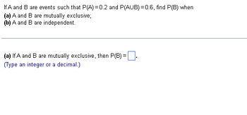 If A and B are events such that P(A)=0.2 and P(AUB)=0.6, find P(B) when
(a) A and B are mutually exclusive;
(b) A and B are independent.
(a) If A and B are mutually exclusive, then P(B) =
(Type an integer or a decimal.)