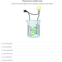 Potassium iodide (aq)
(Select the two that apply, level of conductivity and type of electrolyte)
low conductivity
O non-electrolyte
strong electrolyte
weak electrolyte
no conductivity
high conductivity
