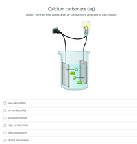 Calcium carbonate (aq)
(Select the two that apply, level of conductivity and type of electrolyte)
non-electrolyte
no conductivity
weak electrolyte
high conductivity
low conductivity
O strong electrolyte
