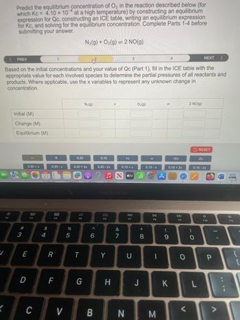 Predict the equilibrium concentration of O2 in the reaction described below (for
which Kc = 4.10 x 10 at a high temperature) by constructing an equilibrium
expression for Qc, constructing an ICE table, writing an equilibrium expression
for Kc, and solving for the equilibrium concentration. Complete Parts 1-4 before
submitting your answer.
N2(g) + O2(g) 2 NO(g)
<
PREV
3
NEXT
>
Based on the initial concentrations and your value of Qc (Part 1), fill in the ICE table with the
appropriate value for each involved species to determine the partial pressures of all reactants and
products. Where applicable, use the x variables to represent any unknown change in
concentration.
Initial (M)
Change (M)
Equilibrium (M)
N₂(g)
O2(g)
14
2 NO(g)
RESET
0
0.20
0.15
+x
-x
+2x
-2x
0.20 + x
0.20-x
0.20 + 2x
0.20-2x
0.15 + x
0.15-x
0.15+2x
0.15-2x
22
A
A
80
F2
F3
$
54
#3
E
888
F4
F5
%
905
^
6
MacBook Air
---
<<
DII
F7
F8
&
87
R
T
Y
U
F9
* ∞
(
8
9
0
-
C
J
F10
3
D
F
G
H
J
K
L
C
V
B
N
M
V
יו
P
{
V