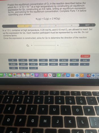 Predict the equilibrium concentration of O2 in the reaction described below (for
which Kc = 4.10 x 10 at a high temperature) by constructing an equilibrium
expression for Qc, constructing an ICE table, writing an equilibrium expression
for Kc, and solving for the equilibrium concentration. Complete Parts 1-4 before
submitting your answer.
N2(g) + O2(g) 2 NO(g)
2
3
4
NEXT >
In a 1.0 L container at high temperature, 0.20 mol N2 and 0.15 mol O2 are allowed to react. Set
up the expression for Qc. Each reaction participant must be represented by one tile. Do not
combine terms.
Once the expression is constructed, solve for Qc to determine the direction of the reaction.
Qc =
=
RESET
[0]
[1.0]
[0]²
[1.02
[0.20]
[0.15]
[0.40]
[0.30]
[0.050]
[0.20]²
[0.15]²
[0.40]²
[0.30]²
[0.050]²
0
33
0.030
9.0 × 10-4
1.1 x 104
F2
80
F3
MAR
22
<tv
A
MacBook Air
F5
A
F6
%
6
&
7
0105
694
#3
E
R
T
Y
D
,
<<
DII
DD
F7
F8
F9
U
8
* 0
-
9
61
)
C
O
FAD
F10
LL
F
G
H
J
K
L
I
יו
P
F11