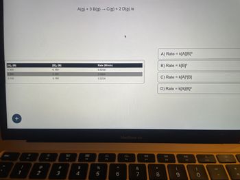 [A]o (M)
0.300
0.300
0.150
esc
+
!
1
$9
2
0:
F2
[B], (M)
0.180
0.360
0.180
# 3
20
F3
A(g) +3 B(g) → C(g) + 2 D(g) is
4
000
000
F4
Rate (M/min)
0.0234
0.0934
0.0234
%
5
F5
A
6
MacBook Air
SA
F6
&
7
F7
* 00
8
A) Rate = K[A][B]³
B) Rate = k[B]²
C) Rate = k[A]²[B]
D) Rate = K[A][B]²
DII
F8
(
9
F9
)
O
F10
F11