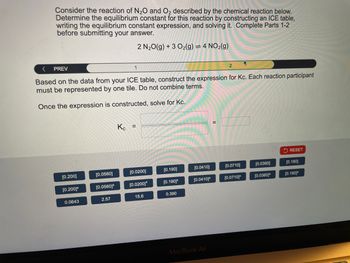 Consider the reaction of N2O and O2 described by the chemical reaction below.
Determine the equilibrium constant for this reaction by constructing an ICE table,
writing the equilibrium constant expression, and solving it. Complete Parts 1-2
before submitting your answer.
2 N2O(g) +3 O2(g) = 4 NO2(g)
<
PREV
1
2
Based on the data from your ICE table, construct the expression for Kc. Each reaction participant
must be represented by one tile. Do not combine terms.
Once the expression is constructed, solve for Kc.
Kc
=
RESET
[0.200]
[0.0560]
[0.0200]
[0.190]
[0.0410]
[0.0710]
[0.0360]
[0.180]
[0.200]²
[0.0560]³
[0.0200]⭑
[0.190]²
[0.0410]³
[0.0710]³
[0.0360]³
[0.180]
0.0643
2.57
15.6
0.390
MacBook Air