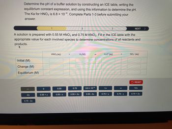 Determine the pH of a buffer solution by constructing an ICE table, writing the
equilibrium constant expression, and using this information to determine the pH.
The Ka for HNO2 is 6.8 x 104. Complete Parts 1-3 before submitting your
answer.
1
2
3
NEXT
>
A solution is prepared with 0.55 M HNO2 and 0.75 M KNO2. Fill in the ICE table with the
appropriate value for each involved species to determine concentrations of all reactants and
products.
Initial (M)
Change (M)
Equilibrium (M)
HNO2(aq)
H₂O(1)
H3O+(aq)
NO₂ (aq)
RESET
0
0.55
0.75
6.8 × 10-4
+x
-x
+2x
-2x
0.55 + x
0.55-x
0.55 + 2x
0.55 -2x
0.75 + x
0.75-x
0.75 + 2x
0.75 -2x
MacBook Air