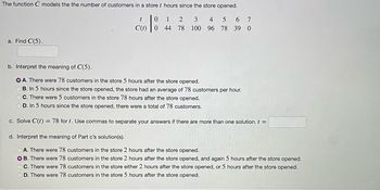 The function C models the the number of customers in a store t hours since the store opened.
t
0
CO | ⁰
a. Find C(5).
1 2 3 4 5 6 7
78 100 96 78 39 0
44
b. Interpret the meaning of C(5).
OA. There were 78 customers in the store 5 hours after the store opened.
B. In 5 hours since the store opened, the store had an average of 78 customers per hour.
OC. There were 5 customers in the store 78 hours after the store opened.
D. In 5 hours since the store opened, there were a total of 78 customers.
c. Solve C(t) = 78 for t. Use commas to separate your answers if there are more than one solution. t =
d. Interpret the meaning of Part c's solution(s).
A. There were 78 customers in the store 2 hours after the store opened.
OB. There were 78 customers in the store 2 hours after the store opened, and again 5 hours after the store opened.
C. There were 78 customers in the store either 2 hours after the store opened, or 5 hours after the store opened.
OD. There were 78 customers in the store 5 hours after the store opened.