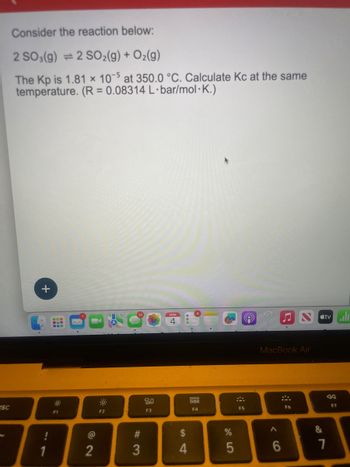 esc
Consider the reaction below:
2 SO3(g) = 2 SO₂(g) + O₂(g)
The Kp is 1.81 x 10-5 at 350.0 °C. Calculate Kc at the same
temperature. (R = 0.08314 L·bar/mol.K.)
+
1
F1
72
@
F2
#3
890
F3
4
$
4
000
000
F4
%
5
e
F5
♫
MacBook Air
:
6
F6
&
tv
7
F7