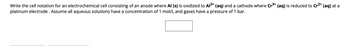 Write the cell notation for an electrochemical cell consisting of an anode where Al (s) is oxidized to Al³+ (aq) and a cathode where Cr³+ (aq) is reduced to Cr²+ (aq) at a
platinum electrode . Assume all aqueous solutions have a concentration of 1 mol/L and gases have a pressure of 1 bar.