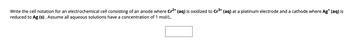 Write the cell notation for an electrochemical cell consisting of an anode where Cr²+ (aq) is oxidized to Cr³+ (aq) at a platinum electrode and a cathode where Ag* (aq) is
reduced to Ag (s). Assume all aqueous solutions have a concentration of 1 mol/L.