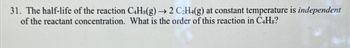 31. The half-life of the reaction C4H8(g) → 2 C₂H4(g) at constant temperature is independent
of the reactant concentration. What is the order of this reaction in C4H8?