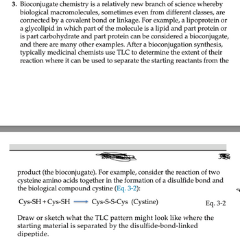 3. Bioconjugate chemistry is a relatively new branch of science whereby
biological macromolecules, sometimes even from different classes, are
connected by a covalent bond or linkage. For example, a lipoprotein or
a glycolipid in which part of the molecule is a lipid and part protein or
is part carbohydrate and part protein can be considered a bioconjugate,
and there are many other examples. After a bioconjugation synthesis,
typically medicinal chemists use TLC to determine the extent of their
reaction where it can be used to separate the starting reactants from the
product (the bioconjugate). For example, consider the reaction of two
cysteine amino acids together in the formation of a disulfide bond and
the biological compound cystine (Eq. 3-2):
Cys-SH + Cys-SH
Cys-S-S-Cys (Cystine)
Eq. 3-2
Draw or sketch what the TLC pattern might look like where the
starting material is separated by the disulfide-bond-linked
dipeptide.