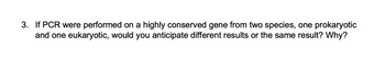 3. If PCR were performed on a highly conserved gene from two species, one prokaryotic
and one eukaryotic, would you anticipate different results or the same result? Why?