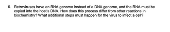 6. Retroviruses have an RNA genome instead of a DNA genome, and the RNA must be
copied into the host's DNA. How does this process differ from other reactions in
biochemistry? What additional steps must happen for the virus to infect a cell?